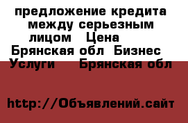 предложение кредита между серьезным лицом › Цена ­ 10 - Брянская обл. Бизнес » Услуги   . Брянская обл.